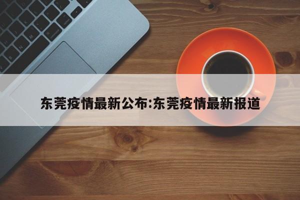 东莞疫情最新公布:东莞疫情最新报道